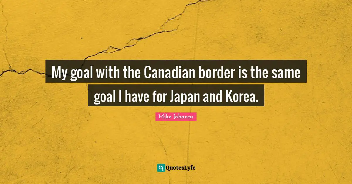 Japan Quotes: "My goal with the Canadian border is the same goal I have for Japan and Korea."