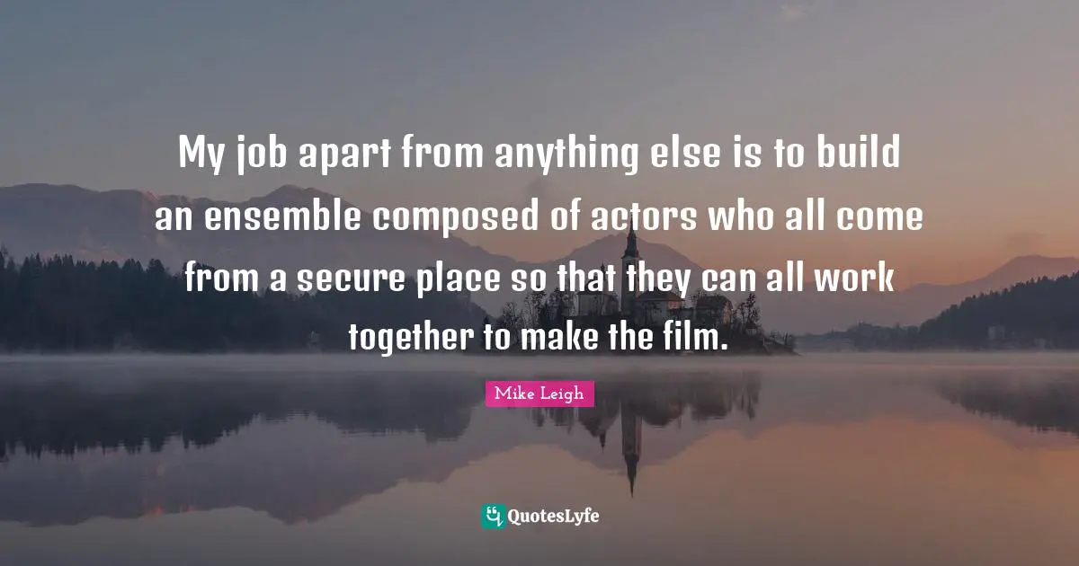 My job apart from anything else is to build an ensemble composed of actors who all come from a secure place so that they can all work together to make the film.