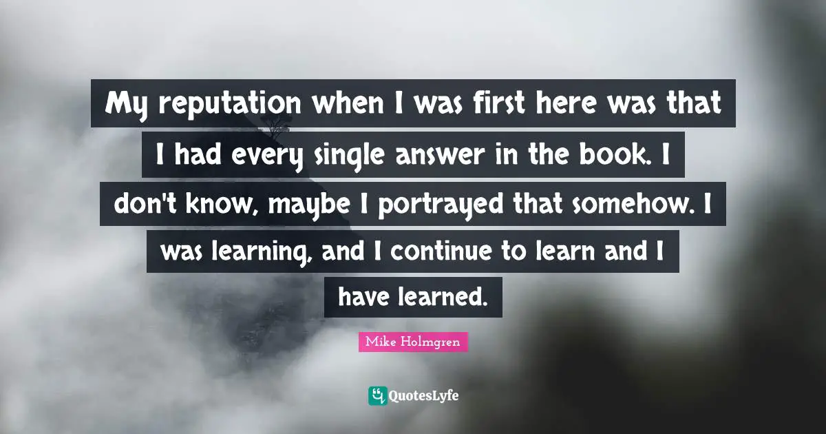 My reputation when I was first here was that I had every single answer in the book. I don't know, maybe I portrayed that somehow. I was learning, and I continue to learn and I have learned.