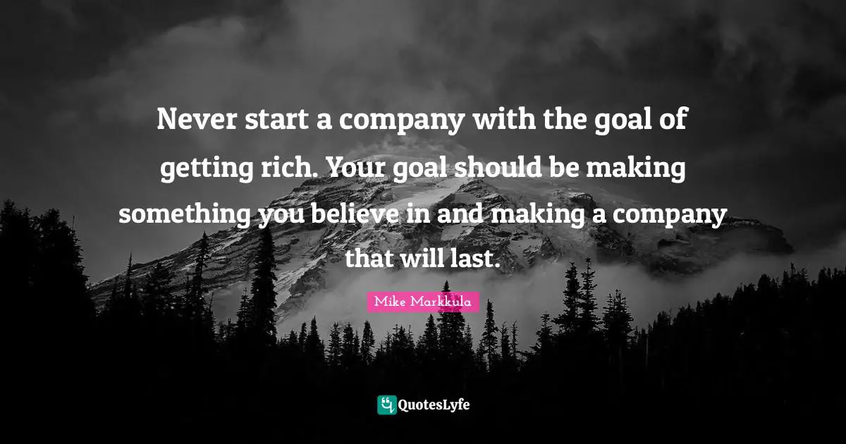 Never start a company with the goal of getting rich. Your goal should be making something you believe in and making a company that will last.