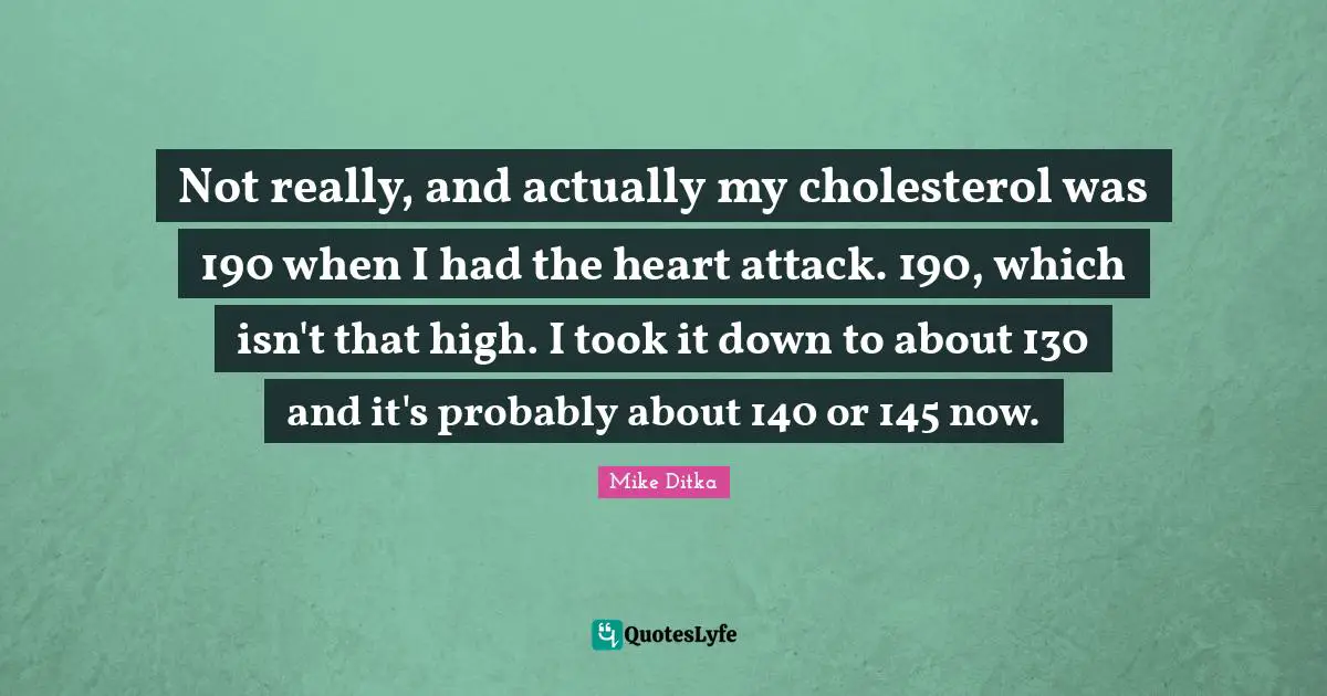 Not really, and actually my cholesterol was 190 when I had the heart attack. 190, which isn't that high. I took it down to about 130 and it's probably about 140 or 145 now.