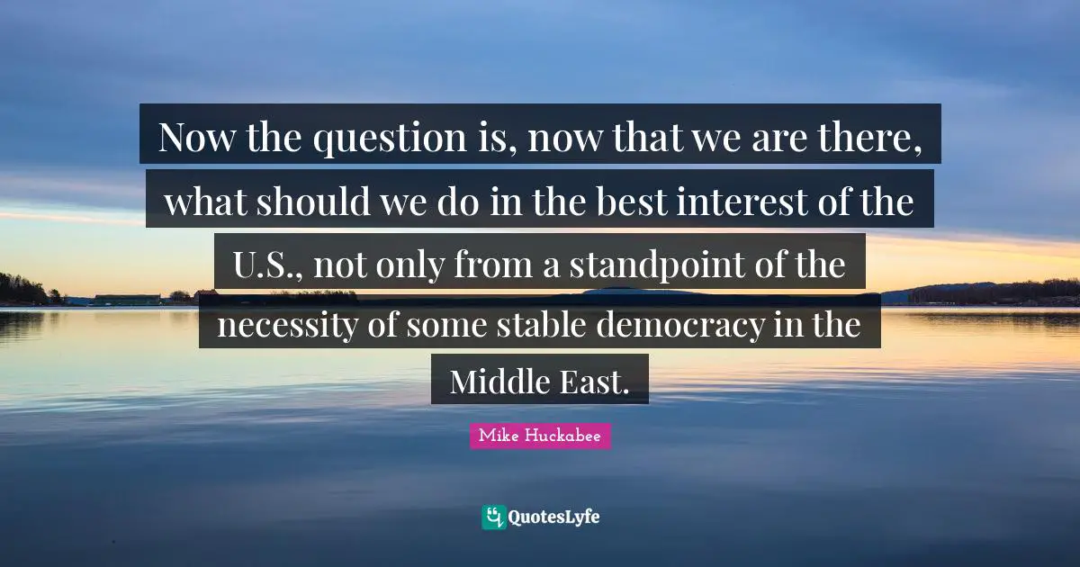 Now the question is, now that we are there, what should we do in the best interest of the U.S., not only from a standpoint of the necessity of some stable democracy in the Middle East.