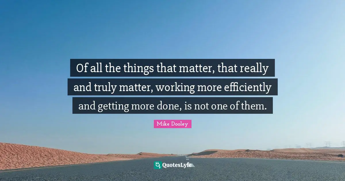 Of all the things that matter, that really and truly matter, working more efficiently and getting more done, is not one of them.
