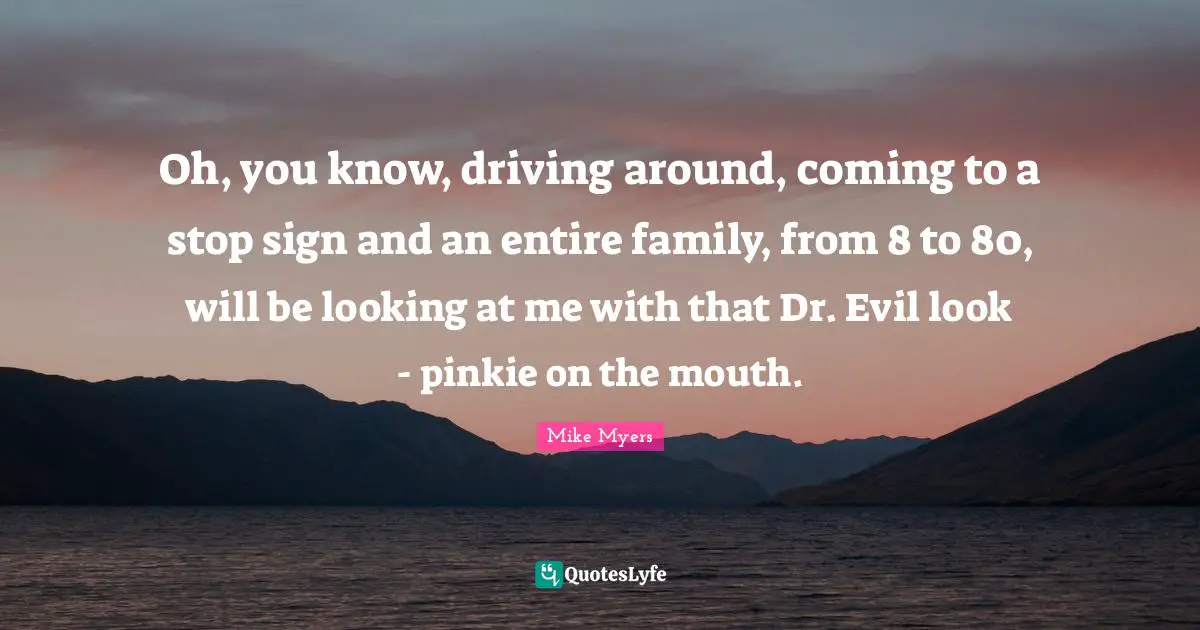 Oh, you know, driving around, coming to a stop sign and an entire family, from 8 to 80, will be looking at me with that Dr. Evil look - pinkie on the mouth.