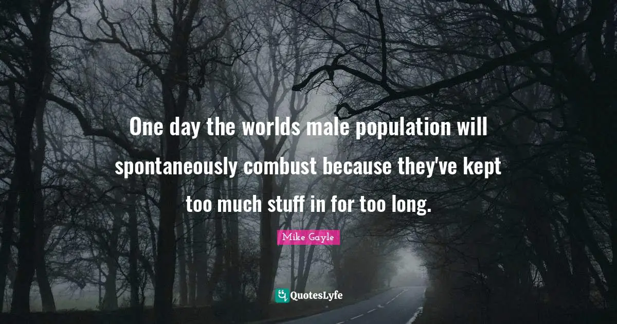 One day the worlds male population will spontaneously combust because they've kept too much stuff in for too long.