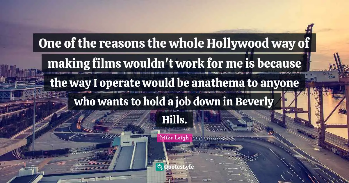 One of the reasons the whole Hollywood way of making films wouldn't work for me is because the way I operate would be anathema to anyone who wants to hold a job down in Beverly Hills.