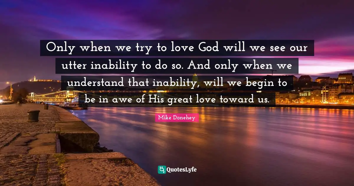 Great Love Quotes: "Only when we try to love God will we see our utter inability to do so. And only when we understand that inability, will we begin to be in awe of His great love toward us."