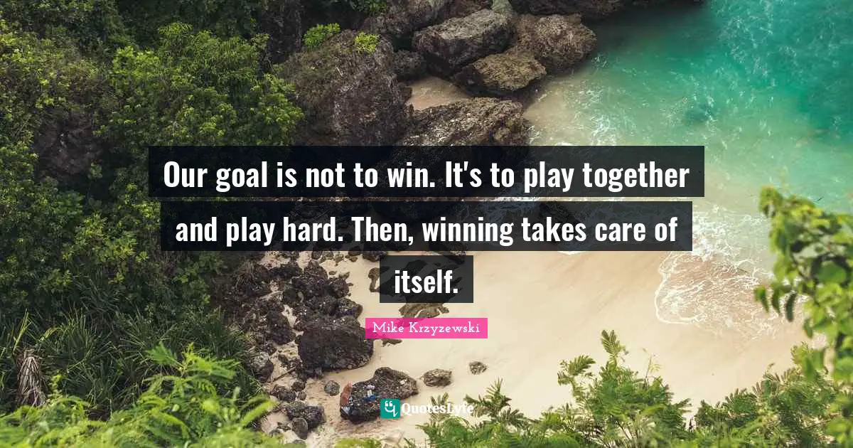 Our goal is not to win. It's to play together and play hard. Then, winning takes care of itself.
