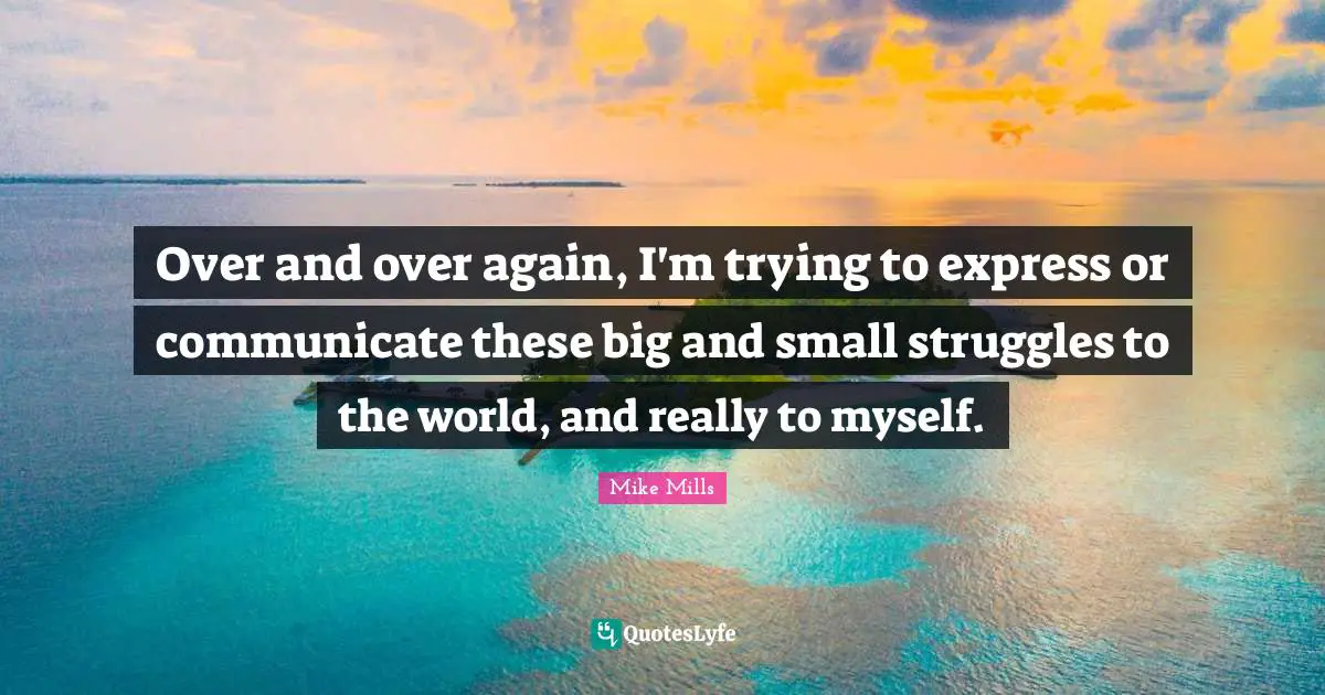 Over and over again, I'm trying to express or communicate these big and small struggles to the world, and really to myself.
