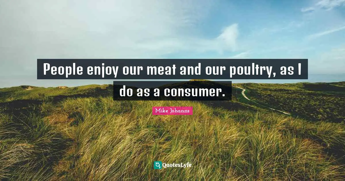 People enjoy our meat and our poultry, as I do as a consumer.