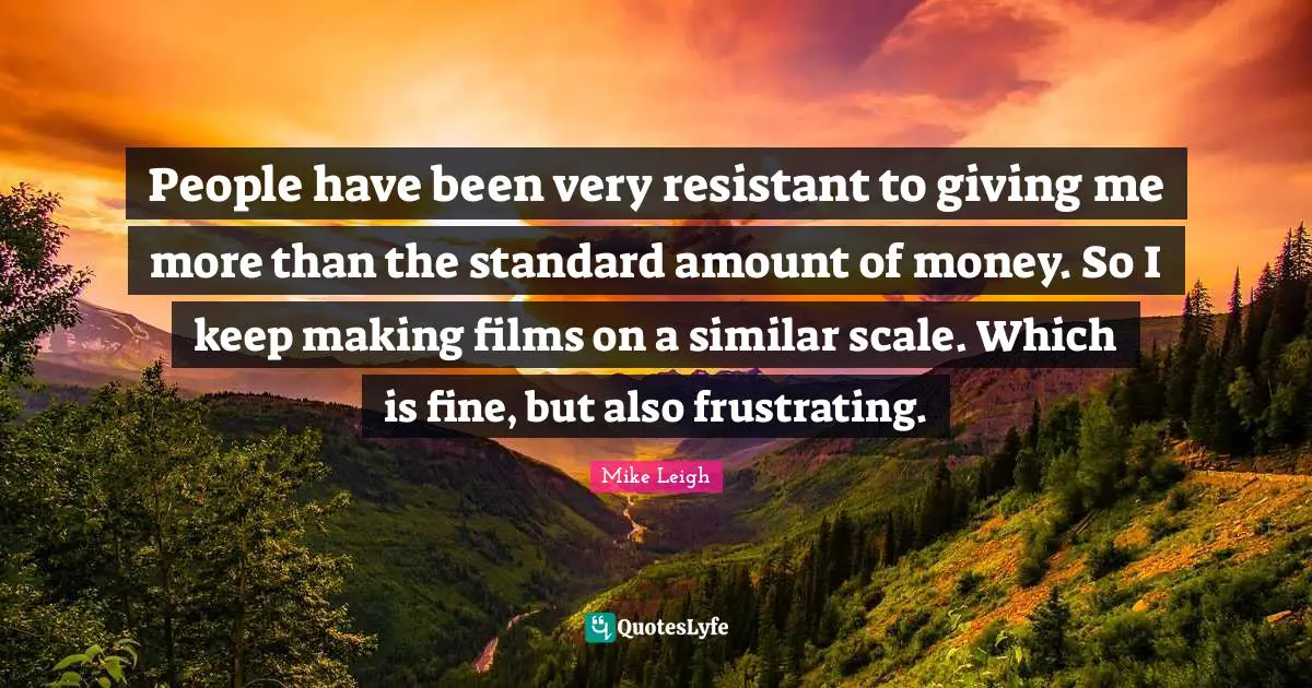 People have been very resistant to giving me more than the standard amount of money. So I keep making films on a similar scale. Which is fine, but also frustrating.