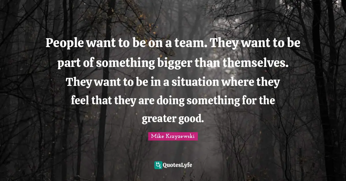 People want to be on a team. They want to be part of something bigger than themselves. They want to be in a situation where they feel that they are doing something for the greater good.