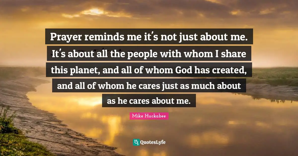 Mike Huckabee Quotes: "Prayer reminds me it's not just about me. It's about all the people with whom I share this planet, and all of whom God has created, and all of whom he cares just as much about as he cares about me."