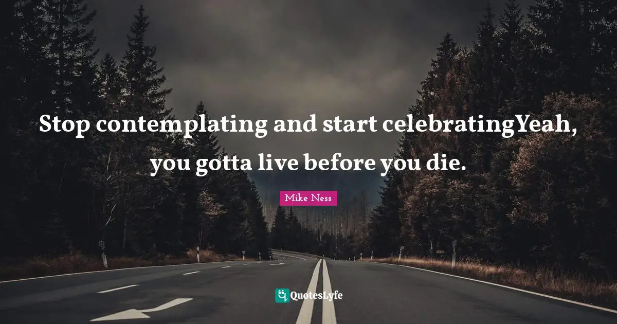 Stop contemplating and start celebratingYeah, you gotta live before you die.
