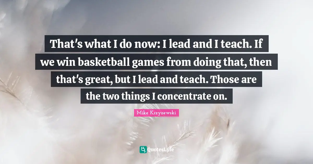 That's what I do now: I lead and I teach. If we win basketball games from doing that, then that's great, but I lead and teach. Those are the two things I concentrate on.
