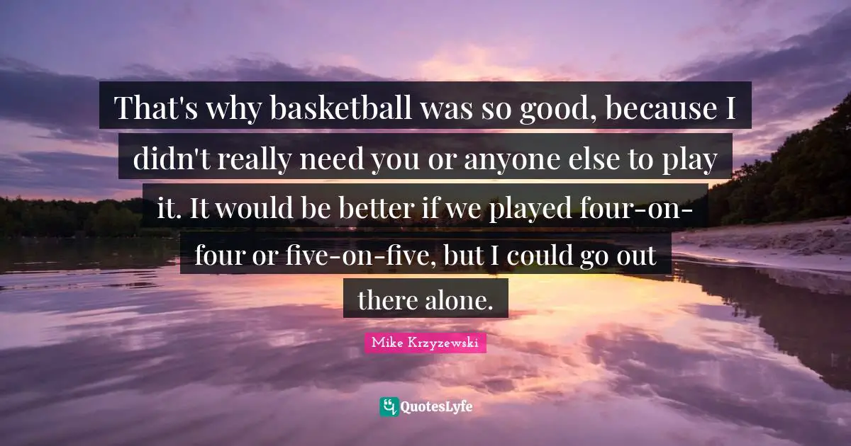 That's why basketball was so good, because I didn't really need you or anyone else to play it. It would be better if we played four-on-four or five-on-five, but I could go out there alone.
