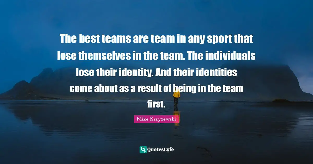 The best teams are team in any sport that lose themselves in the team. The individuals lose their identity. And their identities come about as a result of being in the team first.