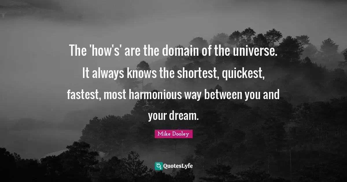 The 'how's' are the domain of the universe. It always knows the shortest, quickest, fastest, most harmonious way between you and your dream.