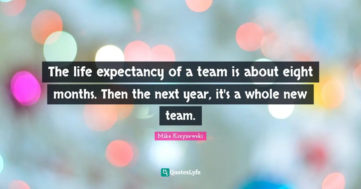 The life expectancy of a team is about eight months. Then the next year, it's a whole new team.