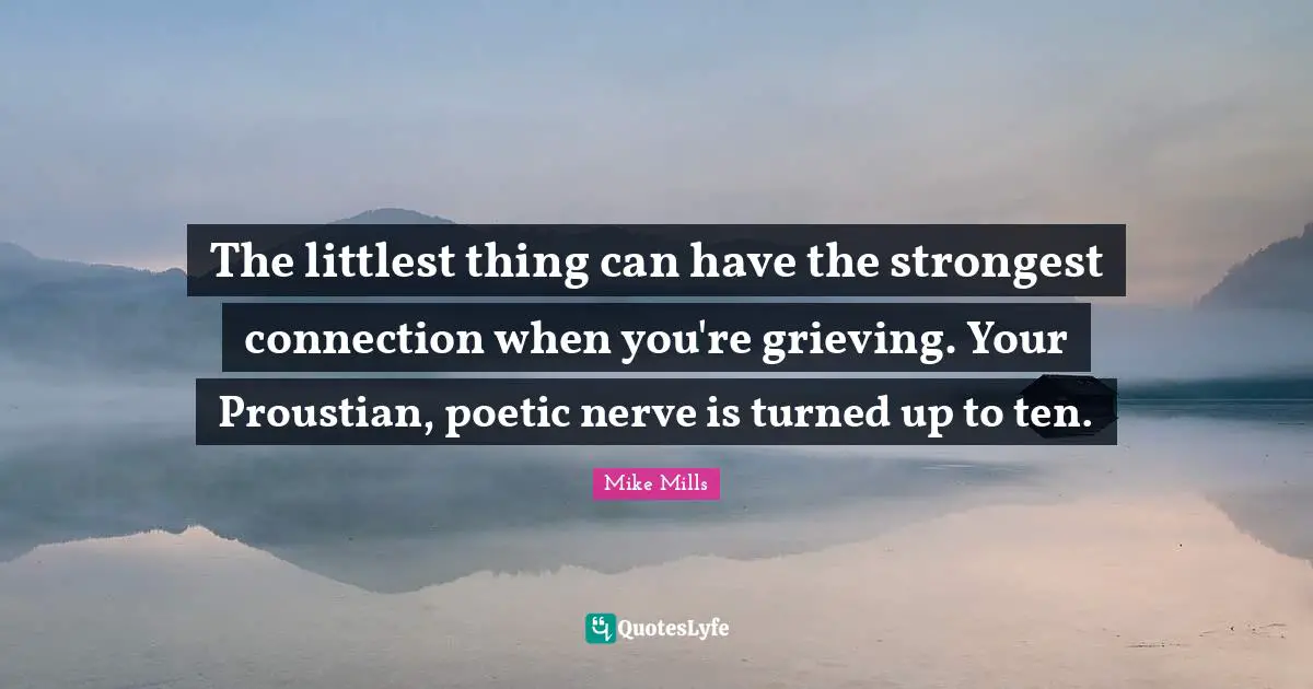 The littlest thing can have the strongest connection when you're grieving. Your Proustian, poetic nerve is turned up to ten.