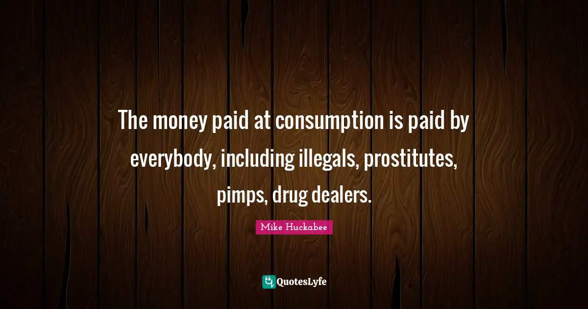 Mike Huckabee Quotes: "The money paid at consumption is paid by everybody, including illegals, prostitutes, pimps, drug dealers."