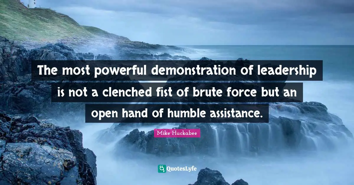 The most powerful demonstration of leadership is not a clenched fist of brute force but an open hand of humble assistance.