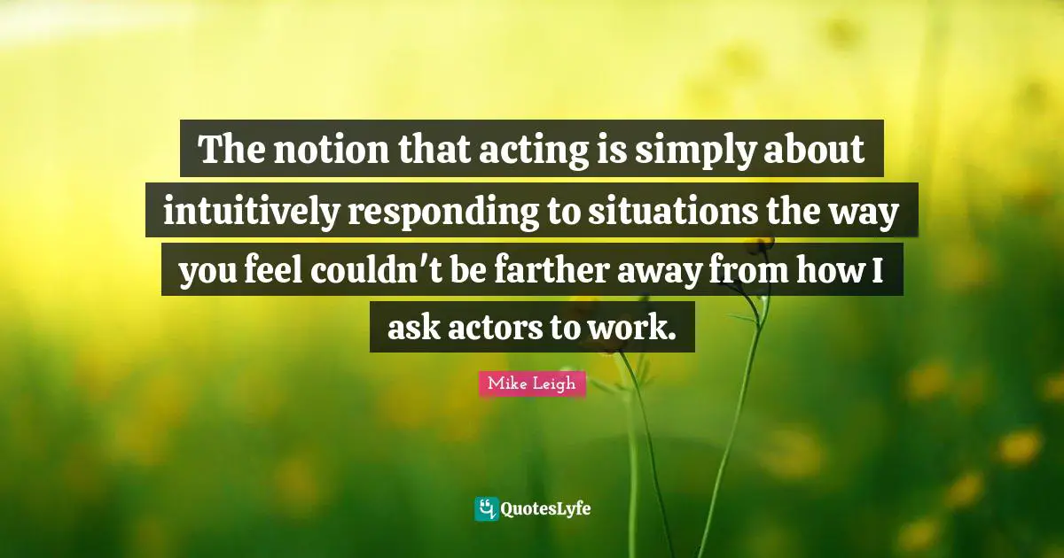 The notion that acting is simply about intuitively responding to situations the way you feel couldn't be farther away from how I ask actors to work.