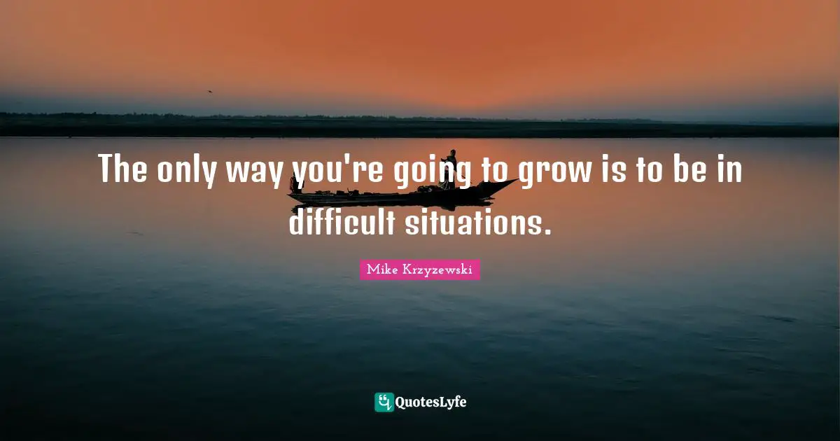 The only way you're going to grow is to be in difficult situations.