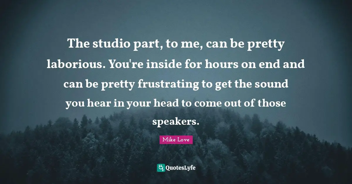 The studio part, to me, can be pretty laborious. You're inside for hours on end and can be pretty frustrating to get the sound you hear in your head to come out of those speakers.