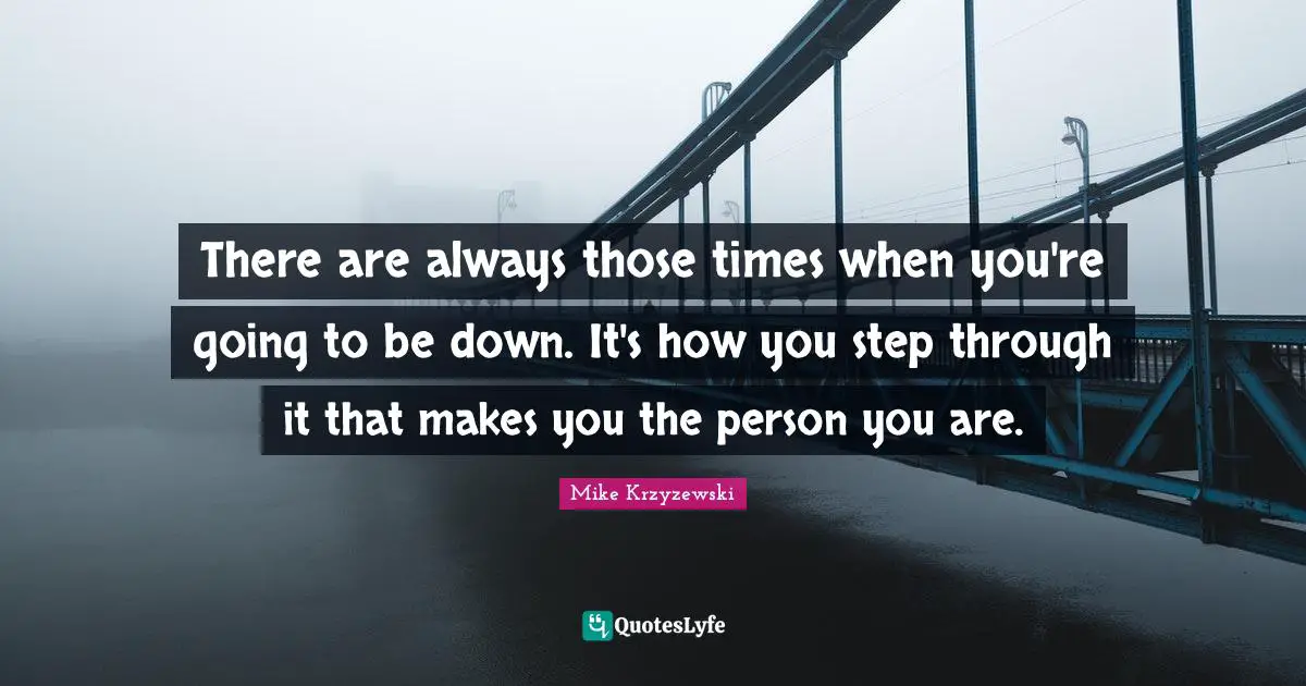 There are always those times when you're going to be down. It's how you step through it that makes you the person you are.