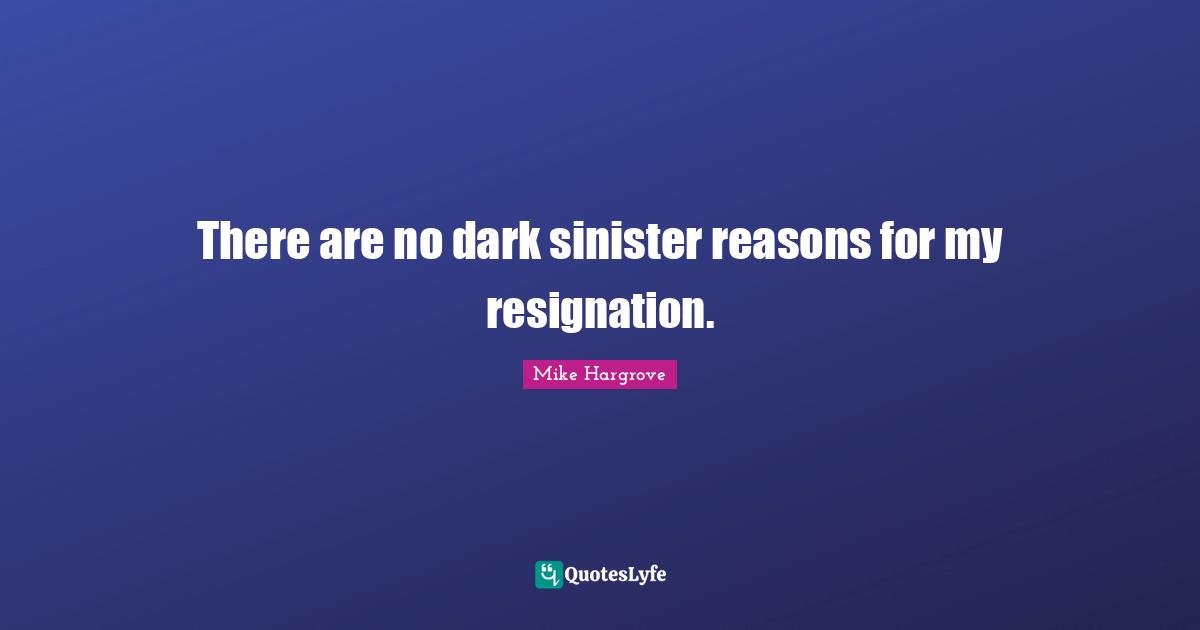 There are no dark sinister reasons for my resignation.
