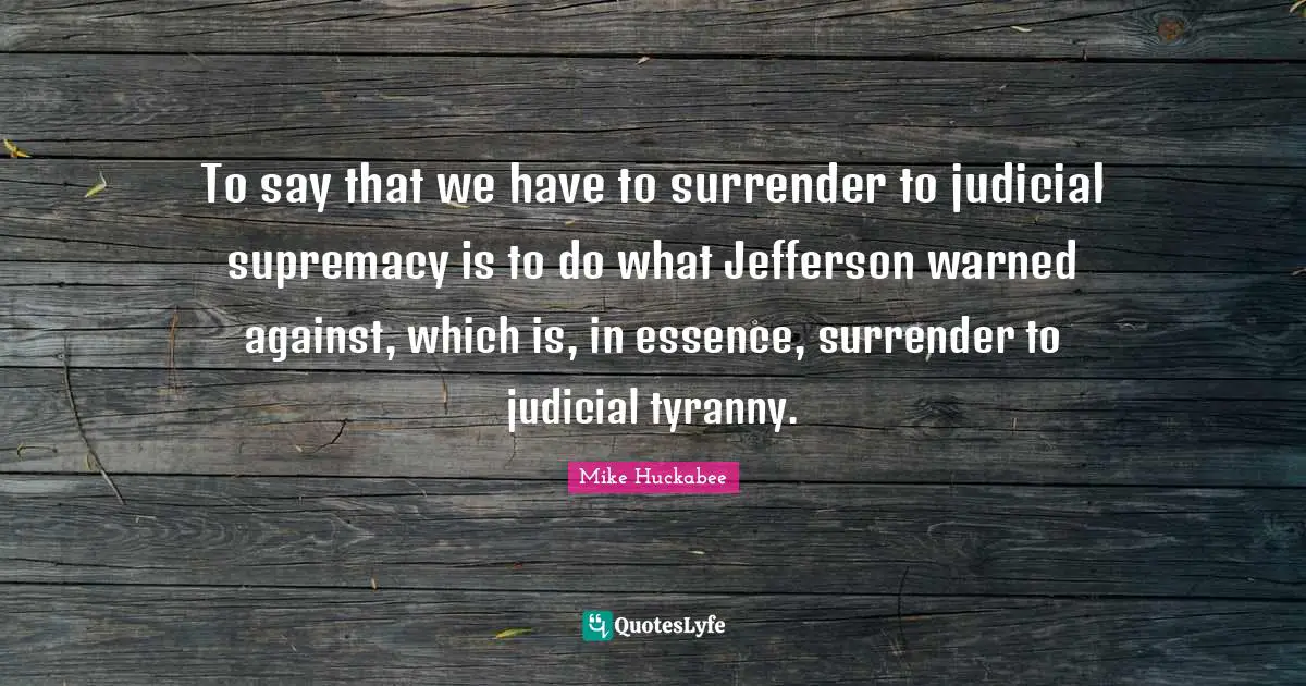 To say that we have to surrender to judicial supremacy is to do what Jefferson warned against, which is, in essence, surrender to judicial tyranny.