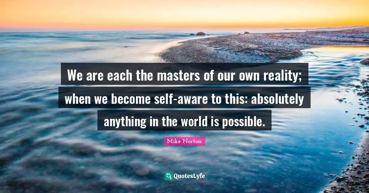 We are each the masters of our own reality; when we become self-aware to this: absolutely anything in the world is possible.