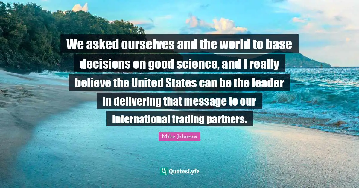 We asked ourselves and the world to base decisions on good science, and I really believe the United States can be the leader in delivering that message to our international trading partners.