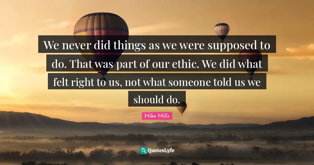We never did things as we were supposed to do. That was part of our ethic. We did what felt right to us, not what someone told us we should do.