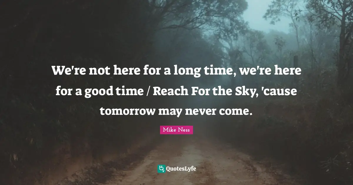 We're not here for a long time, we're here for a good time / Reach For the Sky, 'cause tomorrow may never come.