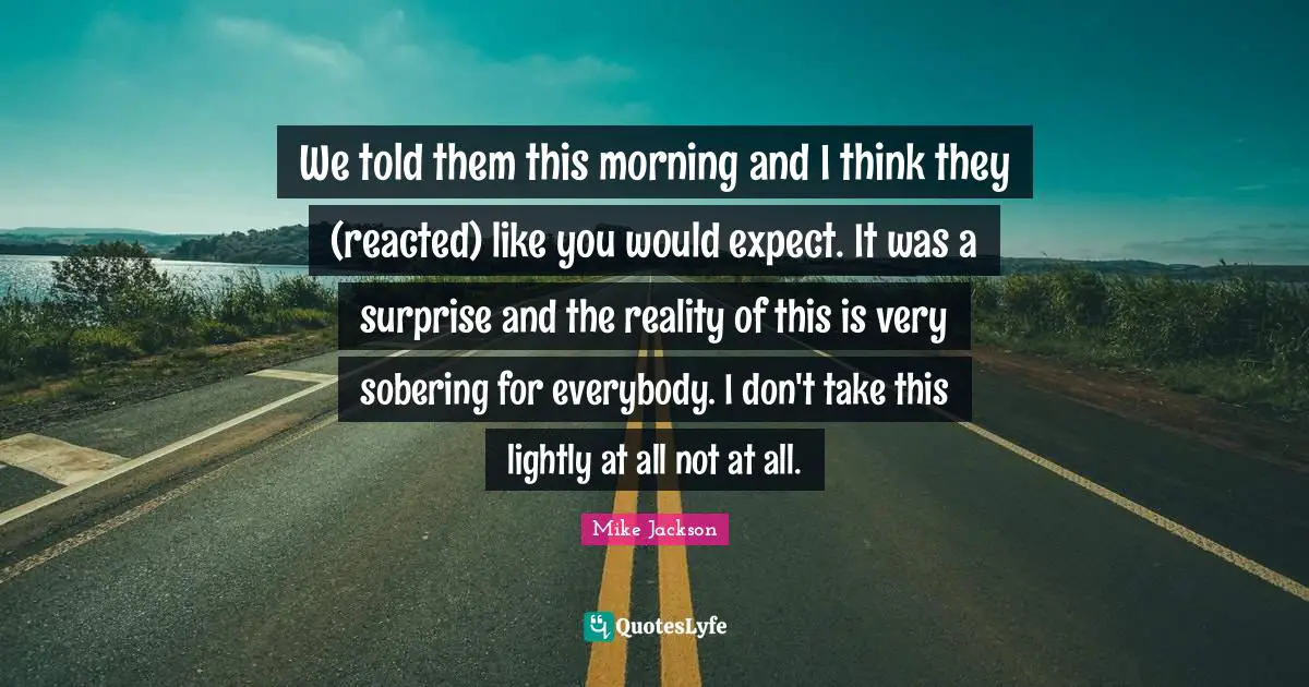 We told them this morning and I think they (reacted) like you would expect. It was a surprise and the reality of this is very sobering for everybody. I don't take this lightly at all not at all.