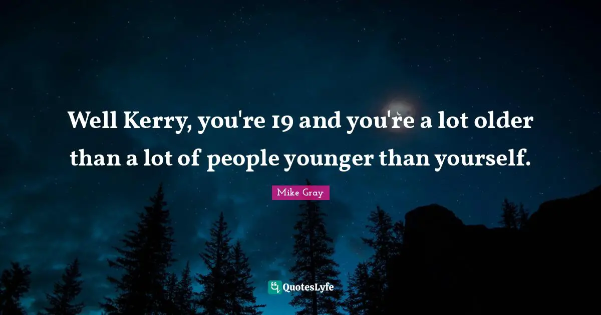 Well Kerry, you're 19 and you're a lot older than a lot of people younger than yourself.