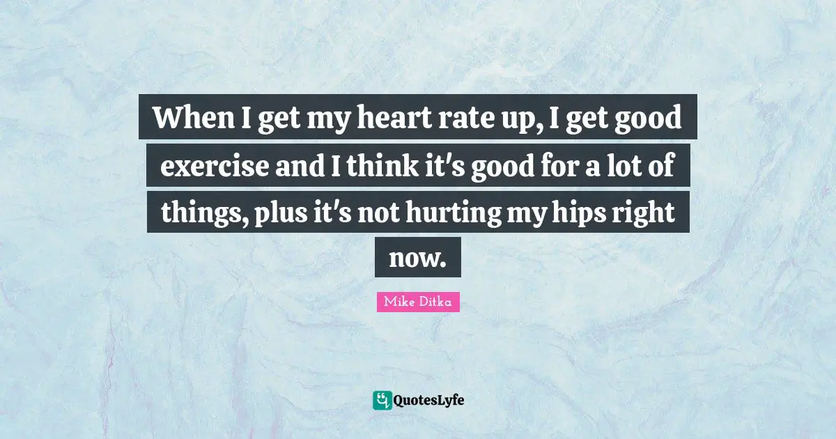 When I get my heart rate up, I get good exercise and I think it's good for a lot of things, plus it's not hurting my hips right now.