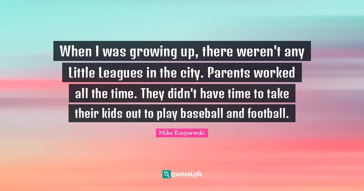 When I was growing up, there weren't any Little Leagues in the city. Parents worked all the time. They didn't have time to take their kids out to play baseball and football.