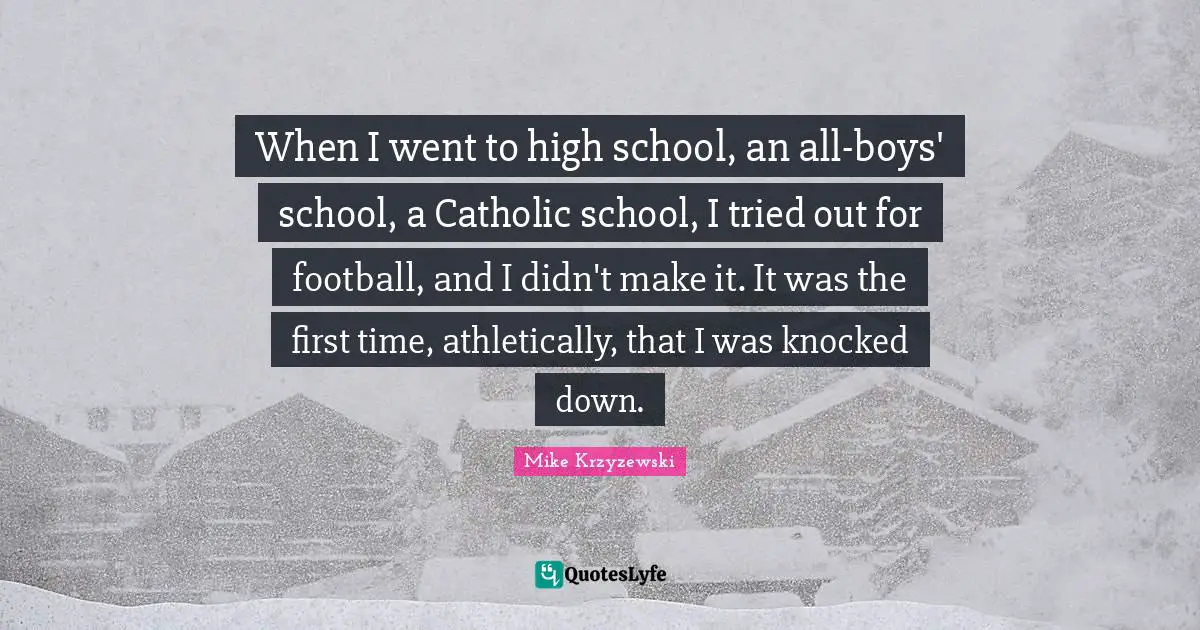When I went to high school, an all-boys' school, a Catholic school, I tried out for football, and I didn't make it. It was the first time, athletically, that I was knocked down.
