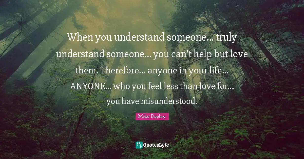 When you understand someone... truly understand someone... you can't help but love them. Therefore... anyone in your life... ANYONE... who you feel less than love for... you have misunderstood.