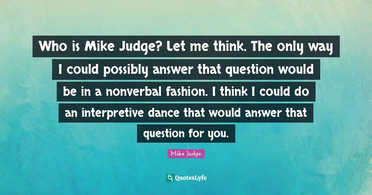 Who is Mike Judge? Let me think. The only way I could possibly answer that question would be in a nonverbal fashion. I think I could do an interpretive dance that would answer that question for you.