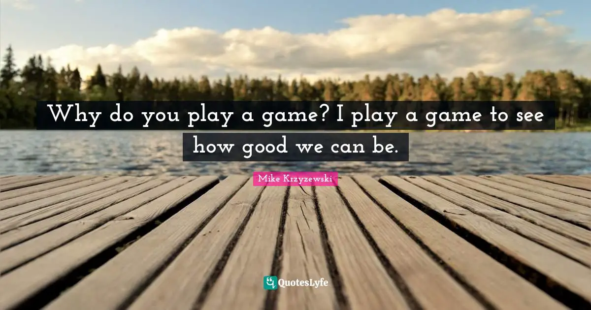 Why do you play a game? I play a game to see how good we can be.