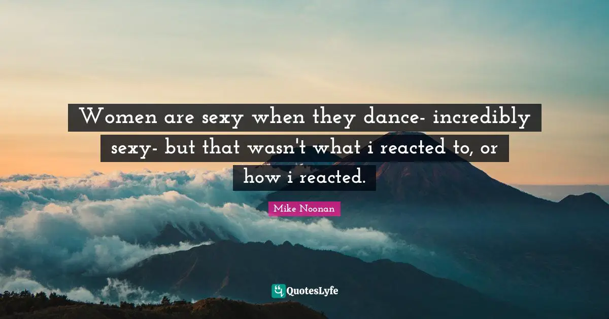 Women are sexy when they dance- incredibly sexy- but that wasn't what i reacted to, or how i reacted.