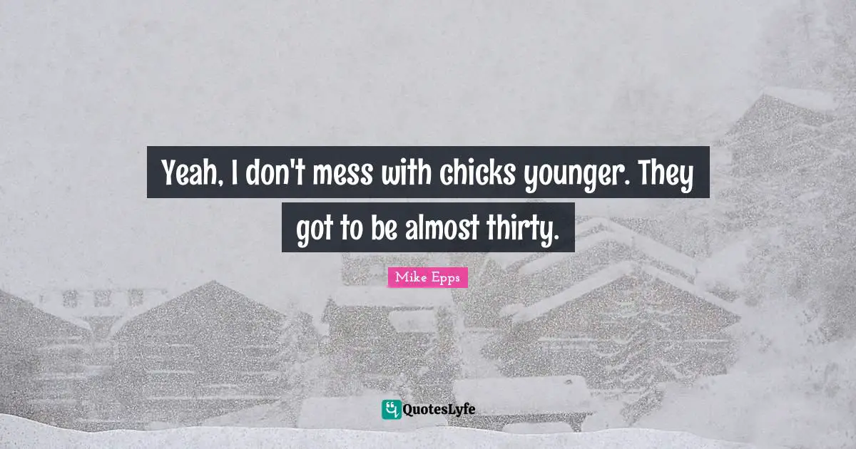 Yeah, I don't mess with chicks younger. They got to be almost thirty.