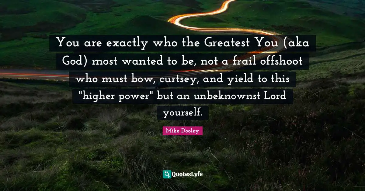 Most Wanted Quotes: "You are exactly who the Greatest You (aka God) most wanted to be, not a frail offshoot who must bow, curtsey, and yield to this "higher power" but an unbeknownst Lord yourself."