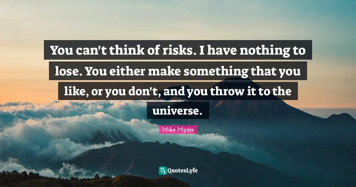 You can't think of risks. I have nothing to lose. You either make something that you like, or you don't, and you throw it to the universe.