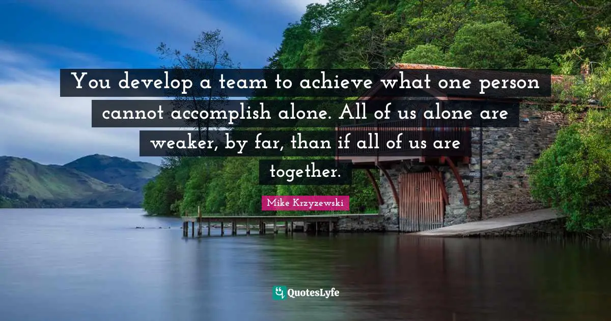 You develop a team to achieve what one person cannot accomplish alone. All of us alone are weaker, by far, than if all of us are together.
