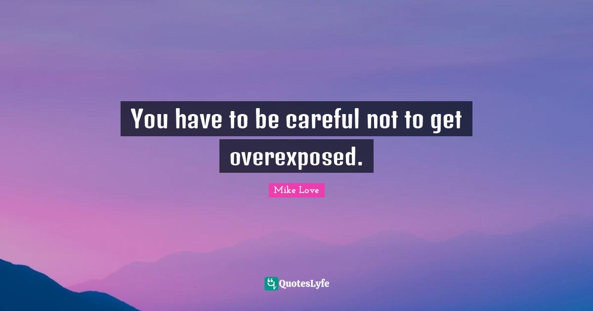 You have to be careful not to get overexposed.